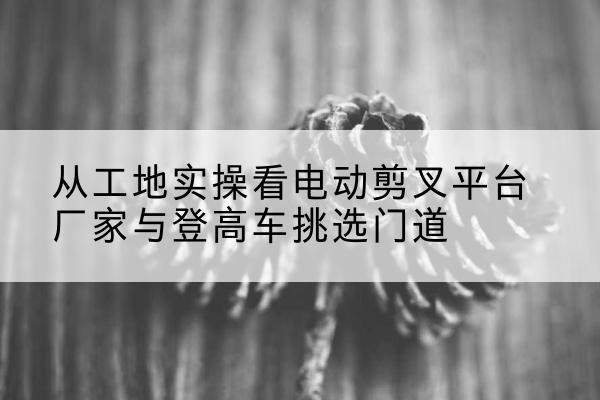 凌云电动剪叉升降平台厂家-从工地实操看电动剪叉平台厂家与登高车挑选门道
