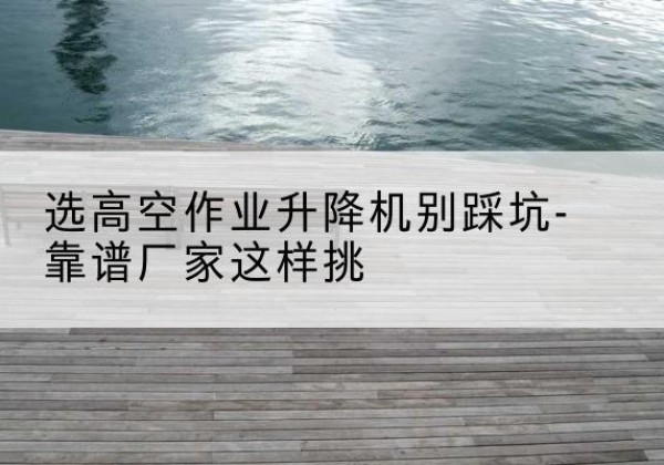 凌云剪叉式升降机厂家-选高空作业升降机别踩坑-靠谱厂家这样挑